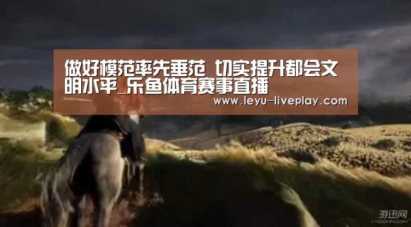做好模范率先垂范 切实提升都会文明水平_乐鱼体育赛事直播(图3) 乐鱼电竞赛事